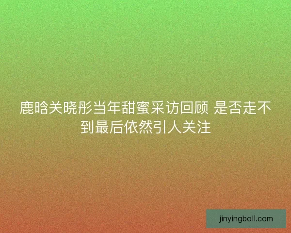 鹿晗关晓彤当年甜蜜采访回顾 是否走不到最后依然引人关注