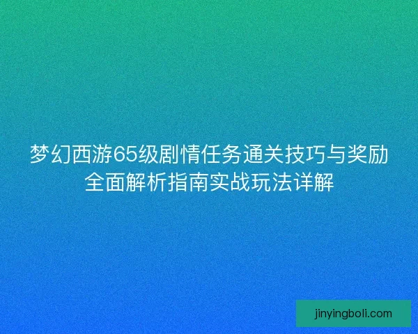 梦幻西游65级剧情任务通关技巧与奖励全面解析指南实战玩法详解