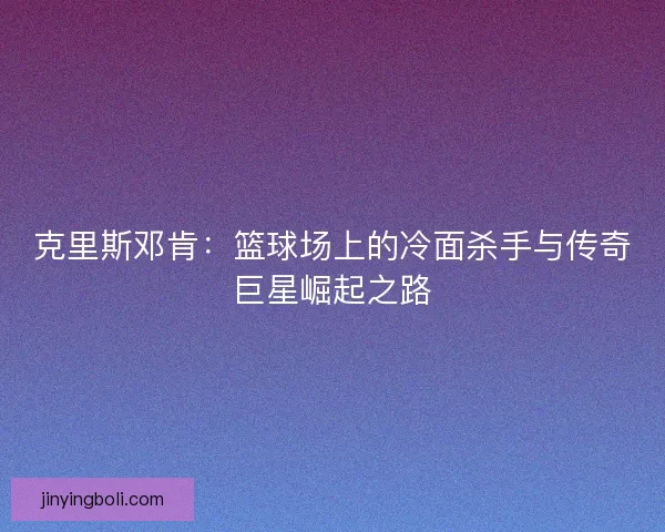 克里斯邓肯：篮球场上的冷面杀手与传奇巨星崛起之路