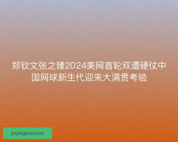 郑钦文张之臻2024美网首轮双遭硬仗中国网球新生代迎来大满贯考验