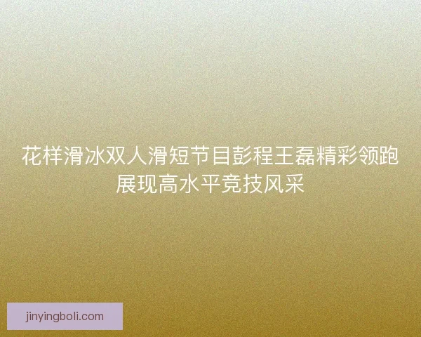 花样滑冰双人滑短节目彭程王磊精彩领跑展现高水平竞技风采