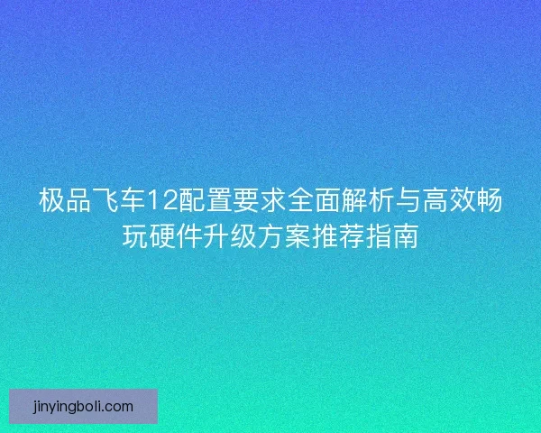 极品飞车12配置要求全面解析与高效畅玩硬件升级方案推荐指南