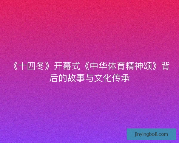 《十四冬》开幕式《中华体育精神颂》背后的故事与文化传承