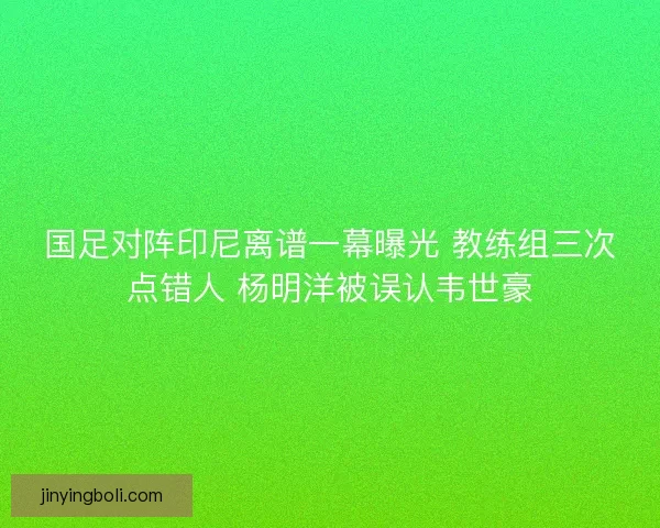 国足对阵印尼离谱一幕曝光 教练组三次点错人 杨明洋被误认韦世豪