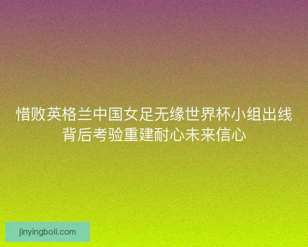 惜败英格兰中国女足无缘世界杯小组出线背后考验重建耐心未来信心
